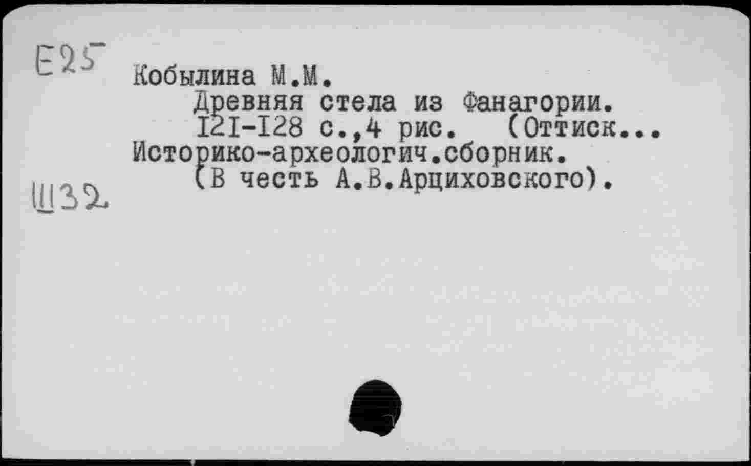 ﻿E2S”
Кобылина М.М.
Древняя стела из Фанагории.
I2I-I28 с.,4 рис. (Оттиск.. Историко-археологич.сборник.
(В честь А.В.Арциховского).